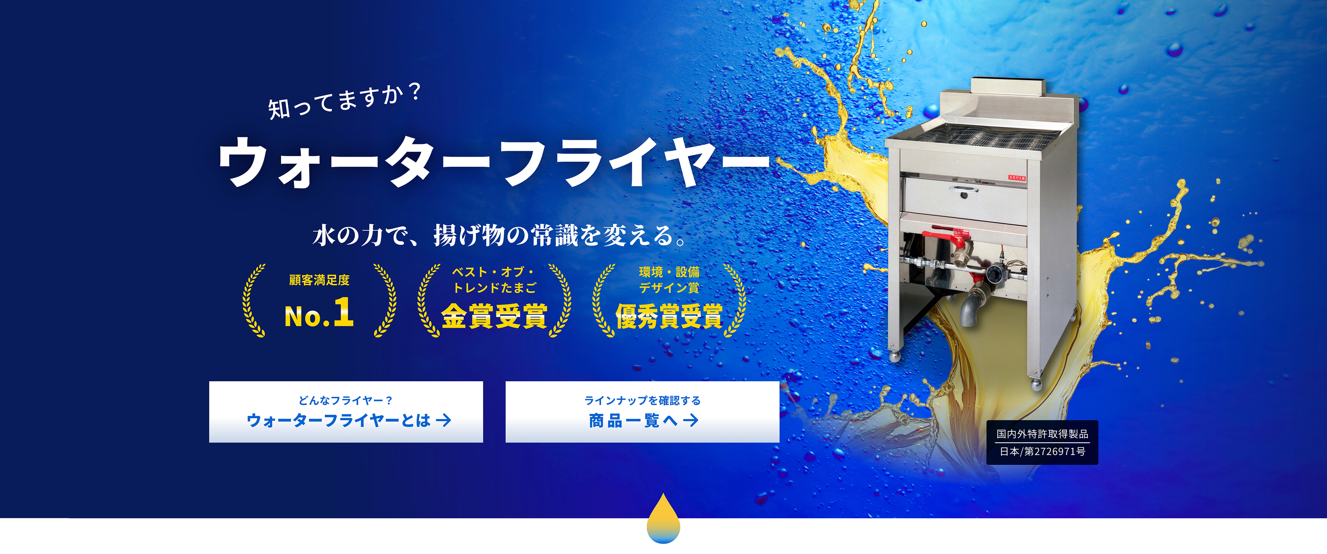 知ってますか？ ウォーターフライヤー 水の力で、揚げ物の常識を変える。 顧客満足度 No.1 ベスト・オブ・トレンドたまご 金賞受賞 環境・設備デザイン賞 優秀賞受賞 どんなフライヤー？ ウォーターフライヤーとは → ラインナップを確認する 商品一覧へ → 国内外特許獲得製品 日本/第2726971号