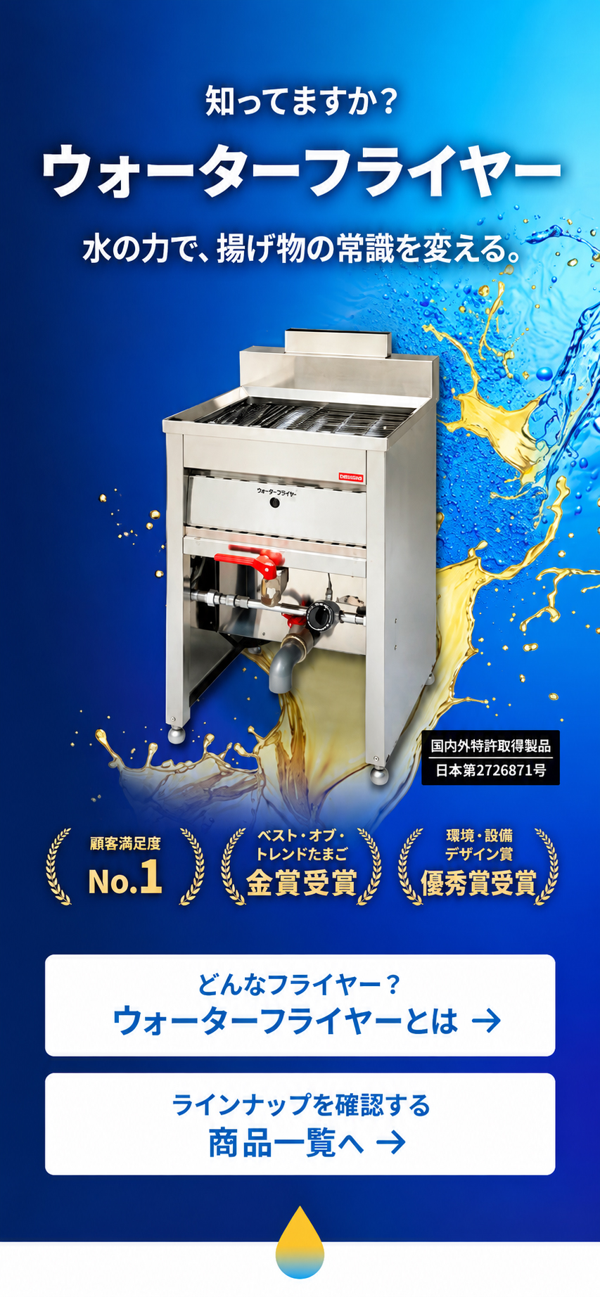 知ってますか？ ウォーターフライヤー 水の力で、揚げ物の常識を変える。 顧客満足度 No.1 ベスト・オブ・トレンドたまご 金賞受賞 環境・設備デザイン賞 優秀賞受賞 どんなフライヤー？ ウォーターフライヤーとは → ラインナップを確認する 商品一覧へ → 国内外特許獲得製品 日本/第2726971号